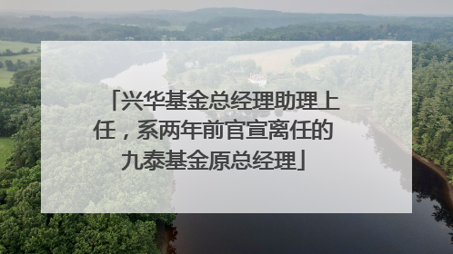 兴华基金总经理助理上任，系两年前官宣离任的九泰基金原总经理