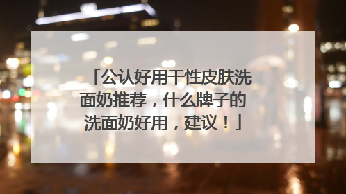 公认好用干性皮肤洗面奶推荐，什么牌子的洗面奶好用，建议！