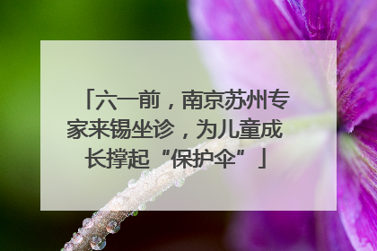 六一前，南京苏州专家来锡坐诊，为儿童成长撑起“保护伞”