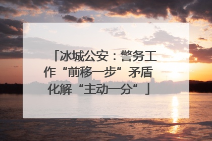 冰城公安：警务工作“前移一步”矛盾化解“主动一分”