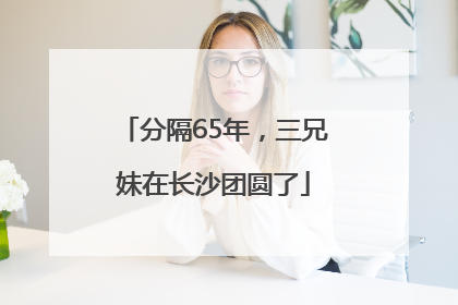 分隔65年，三兄妹在长沙团圆了