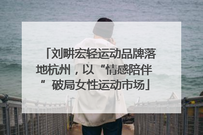 刘畊宏轻运动品牌落地杭州，以“情感陪伴”破局女性运动市场