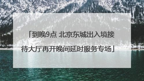 到晚9点 北京东城出入境接待大厅再开晚间延时服务专场