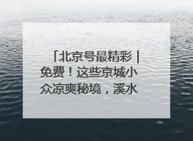 北京号最精彩｜免费！这些京城小众凉爽秘境，溪水清透美如画
