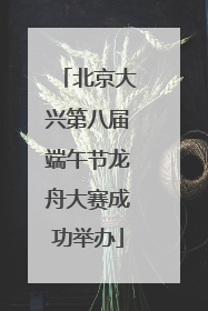 北京大兴第八届端午节龙舟大赛成功举办