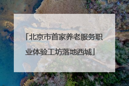 北京市首家养老服务职业体验工坊落地西城