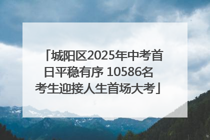 城阳区2025年中考首日平稳有序 10586名考生迎接人生首场大考