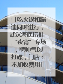 吃火锅和蹦迪同时进行，武汉海底捞推“夜宵”专场，聘帅气DJ打碟，门店：不加收费用