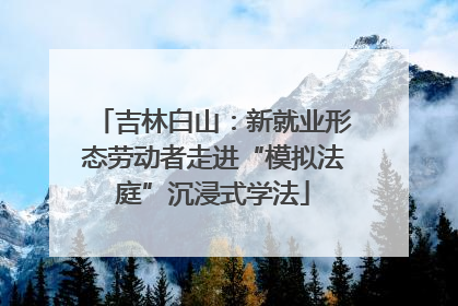 吉林白山：新就业形态劳动者走进“模拟法庭”沉浸式学法