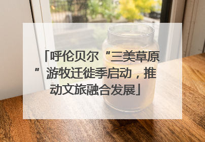 呼伦贝尔“三美草原”游牧迁徙季启动，推动文旅融合发展