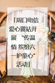 周口电信爱心翼站开展 “传温情 缤纷六一护童心”活动