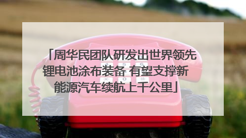 周华民团队研发出世界领先锂电池涂布装备 有望支撑新能源汽车续航上千公里