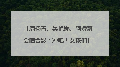 周扬青、吴艳妮、阿娇聚会晒合影：冲吧！女孩们