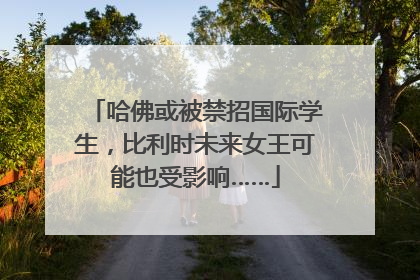哈佛或被禁招国际学生，比利时未来女王可能也受影响……
