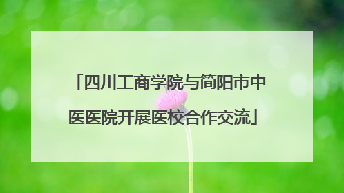 四川工商学院与简阳市中医医院开展医校合作交流