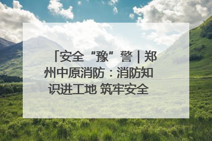 安全“豫”警｜郑州中原消防：消防知识进工地 筑牢安全“防火墙”