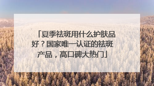 夏季祛斑用什么护肤品好？国家唯一认证的祛斑产品，高口碑大热门