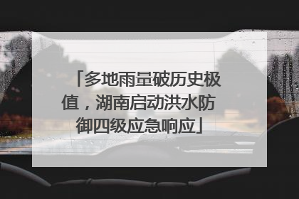 多地雨量破历史极值，湖南启动洪水防御四级应急响应