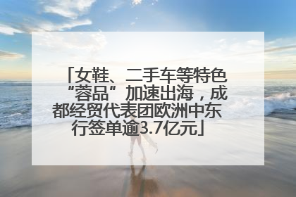 女鞋、二手车等特色“蓉品”加速出海，成都经贸代表团欧洲中东行签单逾3.7亿元