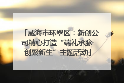 威海市环翠区：新创公司精心打造“端礼承脉·创聚新生”主题活动