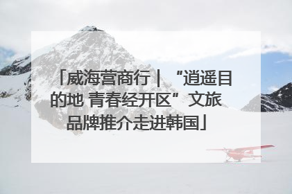 威海营商行｜“逍遥目的地 青春经开区”文旅品牌推介走进韩国
