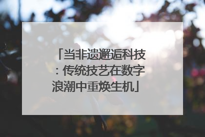 当非遗邂逅科技：传统技艺在数字浪潮中重焕生机