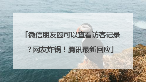 微信朋友圈可以查看访客记录？网友炸锅！腾讯最新回应