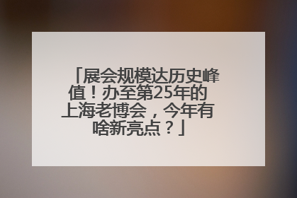 展会规模达历史峰值！办至第25年的上海老博会，今年有啥新亮点？