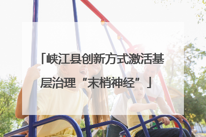 峡江县创新方式激活基层治理“末梢神经”