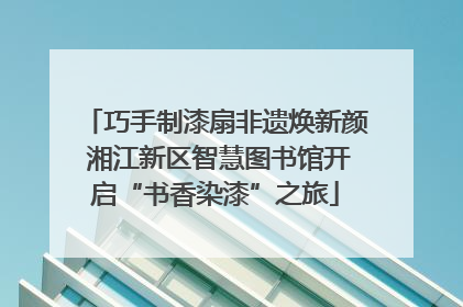 巧手制漆扇非遗焕新颜 湘江新区智慧图书馆开启“书香染漆”之旅