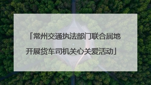 常州交通执法部门联合属地开展货车司机关心关爱活动