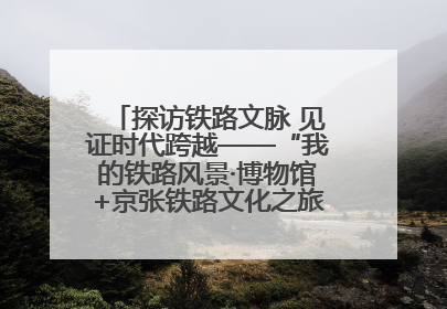 探访铁路文脉 见证时代跨越——“我的铁路风景·博物馆+京张铁路文化之旅”活动在京启动