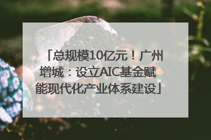总规模10亿元！广州增城：设立AIC基金赋能现代化产业体系建设