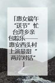 惠女端午“送节”忙 台湾乡亲包粽乐——惠安西头村上演最甜“两岸对话”
