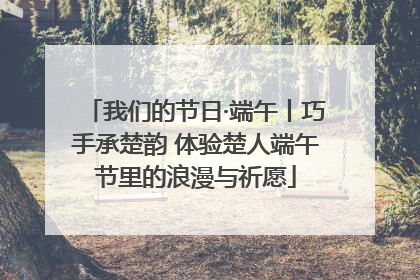 我们的节日·端午丨巧手承楚韵 体验楚人端午节里的浪漫与祈愿