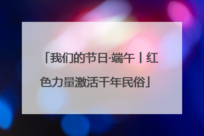 我们的节日·端午丨红色力量激活千年民俗