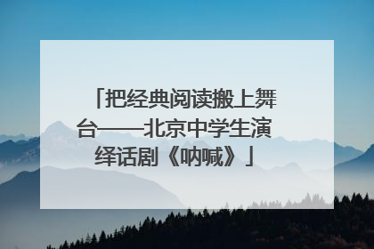 把经典阅读搬上舞台——北京中学生演绎话剧《呐喊》