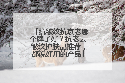 抗皱纹抗衰老哪个牌子好？抗老去皱纹护肤品推荐，都说好用的产品