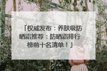 权威发布：养肤级防晒霜推荐：防晒霜排行榜前十名清单！