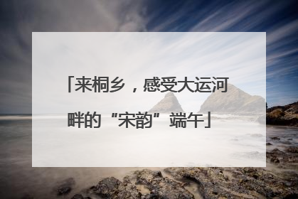 来桐乡，感受大运河畔的“宋韵”端午