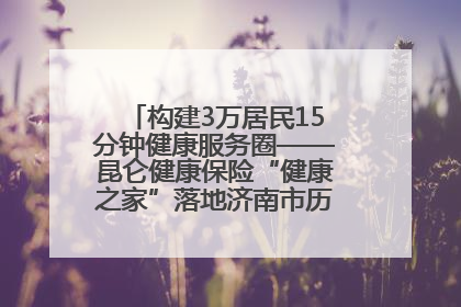 构建3万居民15分钟健康服务圈——昆仑健康保险“健康之家”落地济南市历城区鲍山街道