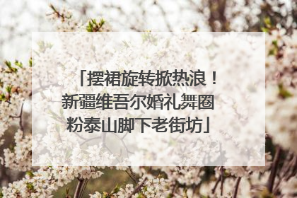 摆裙旋转掀热浪！新疆维吾尔婚礼舞圈粉泰山脚下老街坊