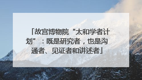 故宫博物院“太和学者计划”：既是研究者，也是沟通者、见证者和讲述者
