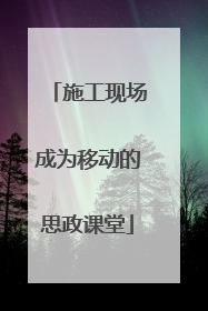 施工现场成为移动的思政课堂