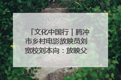 文化中国行｜腾冲市乡村电影放映员刘宽校刘本向：放映父子兵 接力光影梦