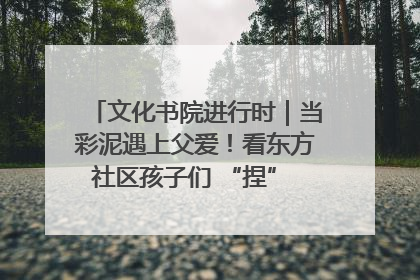 文化书院进行时｜当彩泥遇上父爱！看东方社区孩子们 “捏” 出心目中的爸爸