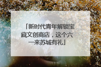 新时代青年解锁宝藏文创商店，这个六一来苏城有礼