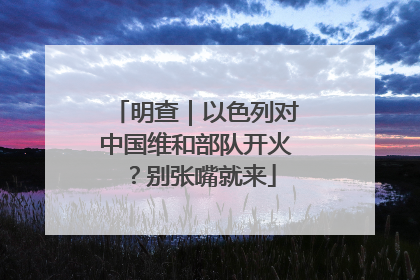 明查｜以色列对中国维和部队开火？别张嘴就来