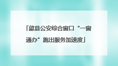 歙县公安综合窗口“一窗通办”跑出服务加速度
