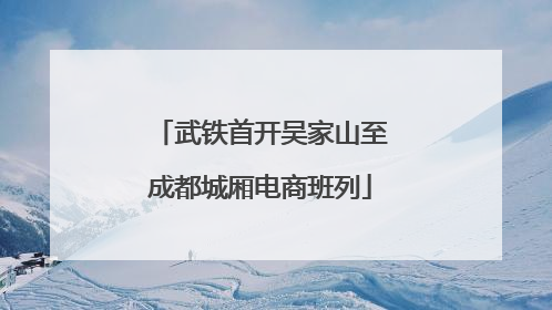武铁首开吴家山至成都城厢电商班列